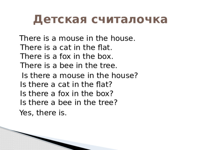Детская считалочка  There is a mouse in the house.  There is a cat in the flat.  There is a fox in the box.  There is a bee in the tree.  Is there a mouse in the house?  Is there a cat in the flat?  Is there a fox in the box?  Is there a bee in the tree?  Yes, there is. 