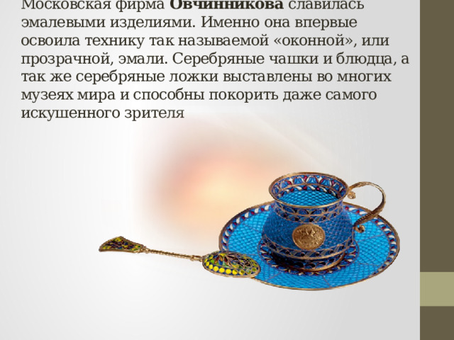 Московская фирма Овчинникова славилась эмалевыми изделиями. Именно она впервые освоила технику так называемой «оконной», или прозрачной, эмали. Серебряные чашки и блюдца, а так же серебряные ложки выставлены во многих музеях мира и способны покорить даже самого искушенного зрителя 