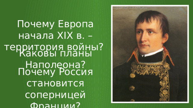 Почему Европа начала XIX в. – территория войны? Каковы планы Наполеона? Почему Россия становится соперницей Франции? 