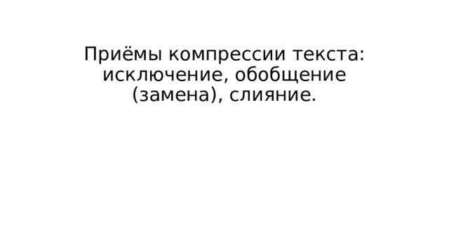 Приёмы компрессии текста: исключение, обобщение (замена), слияние.   