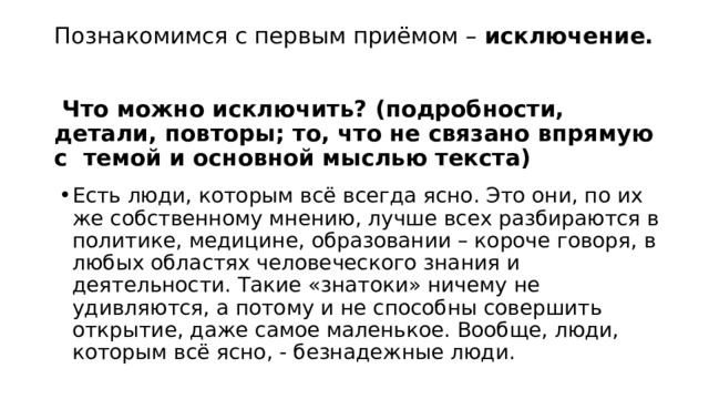 Познакомимся с первым приёмом –  исключение.   Что можно исключить? (подробности, детали, повторы; то, что не связано впрямую с  темой и основной мыслью текста) Есть люди, которым всё всегда ясно. Это они, по их же собственному мнению, лучше всех разбираются в политике, медицине, образовании – короче говоря, в любых областях человеческого знания и деятельности. Такие «знатоки» ничему не удивляются, а потому и не способны совершить открытие, даже самое маленькое. Вообще, люди, которым всё ясно, - безнадежные люди. 