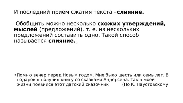 И последний приём сжатия текста – слияние.   Обобщить можно несколько  схожих утверждений, мыслей  (предложений), т. е. из нескольких предложений составить одно. Такой способ называется  слияние.     Помню вечер перед Новым годом. Мне было шесть или семь лет. В подарок я получил книгу со сказками Андерсена. Так в моей жизни появился этот датский сказочник          (По К. Паустовскому   