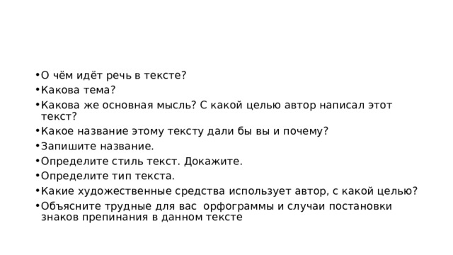 О чём идёт речь в тексте? Какова тема? Какова же основная мысль? С какой целью автор написал этот текст? Какое название этому тексту дали бы вы и почему? Запишите название. Определите стиль текст. Докажите. Определите тип текста. Какие художественные средства использует автор, с какой целью? Объясните трудные для вас орфограммы и случаи постановки знаков препинания в данном тексте 