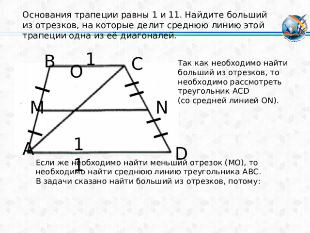 Основания трапеции равны 1 и 11. Найдите больший из отрезков, на которые делит среднюю линию этой трапеции одна из её диагоналей. 1 В С Так как необходимо найти больший из отрезков, то необходимо рассмотреть треугольник ACD (со средней линией ON). O N M 11 А D Если же необходимо найти меньший отрезок (МО), то необходимо найти среднюю линию треугольника ABC. В задачи сказано найти больший из отрезков, потому: 
