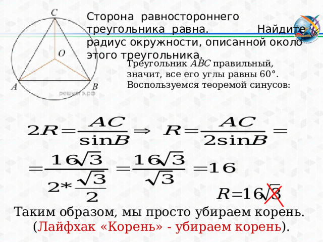Сторона равностороннего треугольника равна. Найдите радиус окружности, описанной около этого треугольника. Треугольник  ABC  правильный, значит, все его углы равны 60°. Воспользуемся теоремой синусов: Таким образом, мы просто убираем корень. ( Лайфхак «Корень» - убираем корень ). 