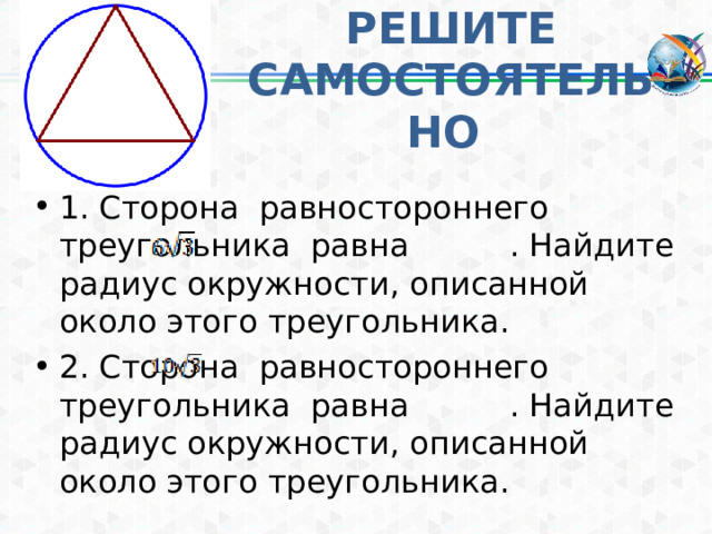 . РЕШИТЕ САМОСТОЯТЕЛЬНО 1. Сторона равностороннего треугольника равна . Найдите радиус окружности, описанной около этого треугольника. 2. Сторона равностороннего треугольника равна . Найдите радиус окружности, описанной около этого треугольника. 