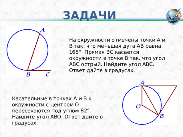 ЗАДАЧИ На окружности отмечены точки A и B так, что меньшая дуга AB равна 168°. Прямая BC касается окружности в точке B так, что угол ABC острый. Найдите угол ABC. Ответ дайте в градусах. Касательные в точках A и B к окружности с центром O пересекаются под углом 82°. Найдите угол ABO. Ответ дайте в градусах. 