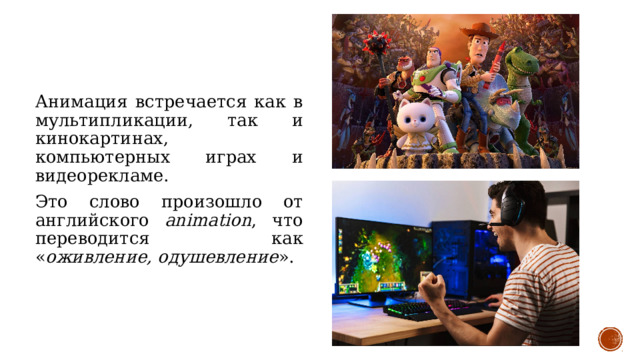 Анимация встречается как в мультипликации, так и кинокартинах, компьютерных играх и видеорекламе. Это слово произошло от английского animation , что переводится как « оживление, одушевление ». 