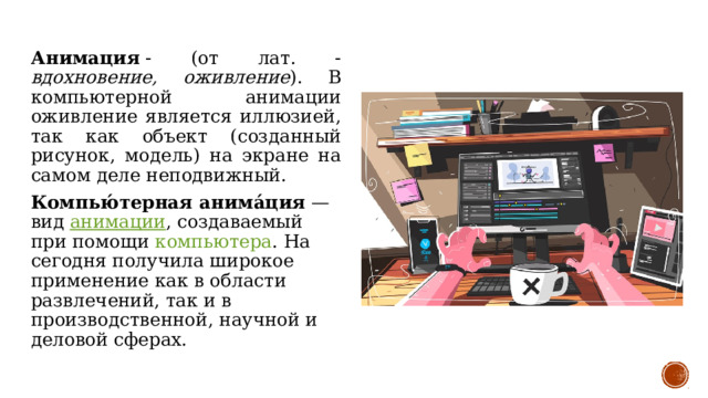 Анимация  - (от лат. - вдохновение, оживление ). В компьютерной анимации оживление является иллюзией, так как объект (созданный рисунок, модель) на экране на самом деле неподвижный. Компью́терная анима́ция  — вид анимации , создаваемый при помощи компьютера . На сегодня получила широкое применение как в области развлечений, так и в производственной, научной и деловой сферах. 