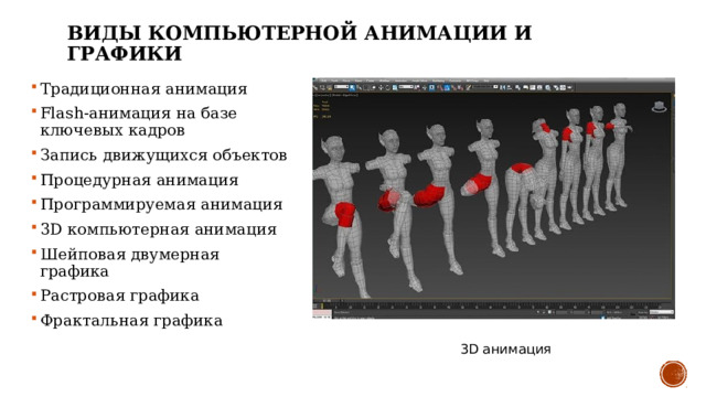 ВИДЫ КОМПЬЮТЕРНОЙ АНИМАЦИИ И ГРАФИКИ Традиционная анимация Flash-анимация на базе ключевых кадров Запись движущихся объектов Процедурная анимация Программируемая анимация 3D компьютерная анимация Шейповая двумерная графика  Растровая графика Фрактальная графика 3D анимация 