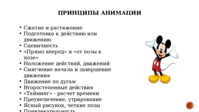 ПРИНЦИПЫ АНИМАЦИИ Сжатие и растяжение Подготовка к действию или движению Сценичность «Прямо вперед» и «от позы к позе» Наложение действий, движений Смягчение начала и завершение движения Движение по дугам Второстепенные действия «Тайминг» - расчет времени Преувеличение, утрирование Ясный рисунок, четкие позы Привлекательность 