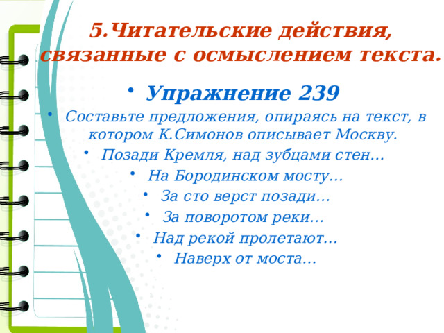 5.Читательские действия, связанные с осмыслением текста. Упражнение 239 Составьте предложения, опираясь на текст, в котором К.Симонов описывает Москву. Позади Кремля, над зубцами стен… На Бородинском мосту… За сто верст позади… За поворотом реки… Над рекой пролетают… Наверх от моста…  