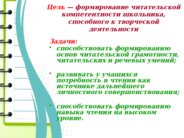 Цель — формирование читательской компетентности школьника, способного к творческой деятельности  Задачи: способствовать формированию основ читательской грамотности, читательских и речевых умений;  развивать у учащихся потребность в чтении как источнике дальнейшего личностного совершенствования;  способствовать формированию навыка чтения на высоком уровне. 