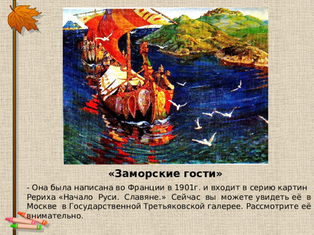 «Заморские гости» - Она была написана во Франции в 1901г. и входит в серию картин Рериха «Начало  Руси.  Славяне.»  Сейчас  вы  можете увидеть её  в  Москве  в Государственной Третьяковской галерее. Рассмотрите её внимательно.   