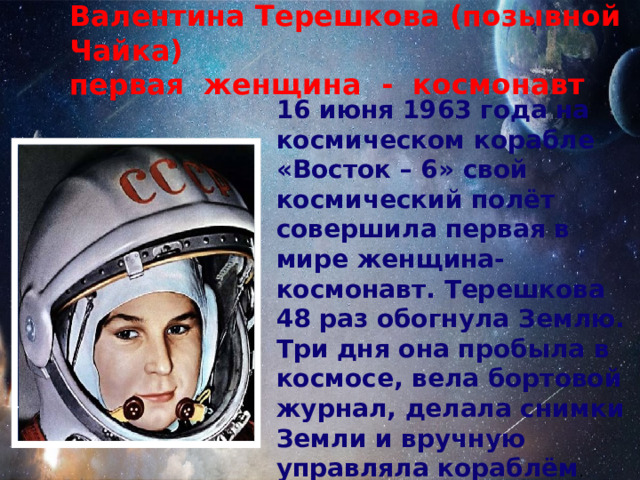 Валентина Терешкова (позывной Чайка) первая женщина - космонавт 16 июня 1963 года на космическом корабле «Восток – 6» свой космический полёт совершила первая в мире женщина-космонавт. Терешкова 48 раз обогнула Землю. Три дня она пробыла в космосе, вела бортовой журнал, делала снимки Земли и вручную управляла кораблём . 