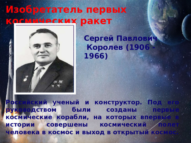 Изобретатель первых космических ракет   Сергей Павлович  Королев (1906 - 1966) Российский ученый и конструктор. Под его руководством были созданы первые космические корабли, на которых впервые в истории совершены космический полет человека в космос и выход в открытый космос. 
