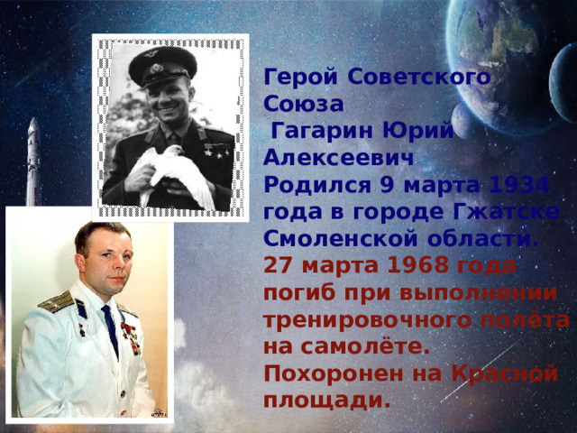 Герой Советского Союза  Гагарин Юрий Алексеевич Родился 9 марта 1934 года в городе Гжатске Смоленской области. 27 марта 1968 года погиб при выполнении тренировочного полёта на самолёте. Похоронен на Красной площади. 