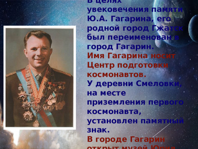 В целях увековечения памяти Ю.А. Гагарина, его родной город Гжатск был переименован в город Гагарин. Имя Гагарина носит Центр подготовки космонавтов. У деревни Смеловки, на месте приземления первого космонавта, установлен памятный знак. В городе Гагарин открыт музей Юрия Гагарина. 