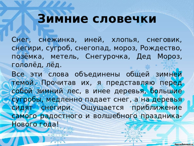 Зимние словечки Снег, снежинка, иней, хлопья, снеговик, снегири, сугроб, снегопад, мороз, Рождество, позёмка, метель, Снегурочка, Дед Мороз, гололёд, лёд. Все эти слова объединены общей зимней темой. Прочитав их, я представляю перед собой зимний лес, в инее деревья, большие сугробы, медленно падает снег, а на деревья сидят снегири. Ощущается приближение самого радостного и волшебного праздника-Нового года! 