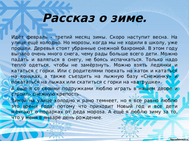 Рассказ о зиме. Идёт февраль - третий месяц зимы. Скоро наступит весна. На улице ещё холодно. Но морозы, когда мы не ходили в школу, уже прошли. Деревья стоят убранные снежной бахромой. В этом году выпало очень много снега, чему рады больше всего дети. Можно падать и валяться в снегу, не боясь испачкаться. Только надо тепло одеться, чтобы не замёрзнуть. Можно взять ледянки и кататься с горки. Или с родителями поехать на каток и кататься на коньках, а также съездить на лыжную базу «Снежинку» и покататься на лыжах или скатиться с горки на «ватрушке». А еще я со своими подружками люблю играть в нашем дворе и строить снежную крепость. Зимой на улице холодно и рано темнеет, но я все равно люблю это время года, потому что приходит Новый год и все дети мечтают о подарках от деда мороза. А ещё я люблю зиму за то, что у меня в январе день рождение. 