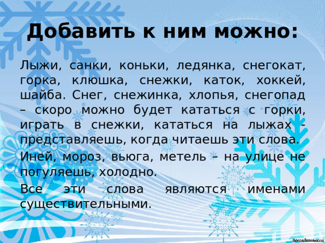 Добавить к ним можно: Лыжи, санки, коньки, ледянка, снегокат, горка, клюшка, снежки, каток, хоккей, шайба. Снег, снежинка, хлопья, снегопад – скоро можно будет кататься с горки, играть в снежки, кататься на лыжах - представляешь, когда читаешь эти слова. Иней, мороз, вьюга, метель – на улице не погуляешь, холодно. Все эти слова являются именами существительными. 