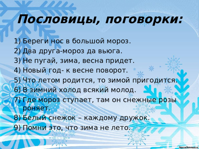 Пословицы, поговорки: Береги нос в большой мороз. Два друга-мороз да вьюга. Не пугай, зима, весна придет. Новый год- к весне поворот. Что летом родится, то зимой пригодится. В зимний холод всякий молод. Где мороз ступает, там он снежные розы роняет. Белый снежок – каждому дружок. Помни это, что зима не лето. 