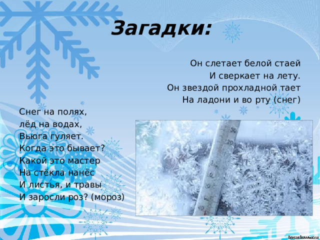 Загадки: Он слетает белой стаей  И сверкает на лету.  Он звездой прохладной тает  На ладони и во рту (снег) Снег на полях, лёд на водах, Вьюга гуляет. Когда это бывает? Какой это мастер На стёкла нанёс И листья, и травы И заросли роз? (мороз) 