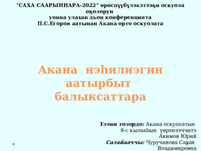 “ САХА СААРЫННАРА-2022” өрөспүүбүлэкэтээҕи оскуола оҕолорун уонна улахан дьон конференцията П.С.Егоров аатынан Акана орто оскуолата           Акана нэһилиэгин аатырбыт балыксаттара     Үлэни толордо: Акана оскуолатын 8-с кылааһын үөрэнээччитэ Акимов Юрий Салайааччы: Чуручанова Сахая Владимировна Акана, Ньурба 