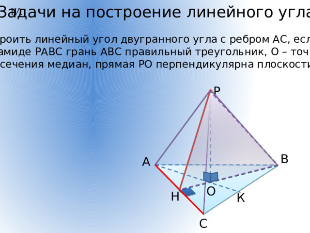 Задачи на построение линейного угла   Построить линейный угол двугранного угла с ребром АС, если в  пирамиде РАВС грань АВС правильный треугольник, О – точка пересечения медиан, прямая РО перпендикулярна плоскости АВС. Р В А О Н К С 