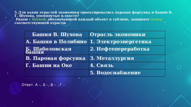  5.  Для каких отраслей экономики проектировались паровая форсунка и башни В. Г. Шухова, упомянутые в тексте?  Рядом с буквой , обозначающей каждый объект в таблице, запишите номер соответствующей отрасли.     Башня  В. Шухова   Отрасль  экономики А.  Башня  в  Полибино   1.  Электроэнергетика Б.  Шаболовская  башня    2.  Нефтепереработка В.  Паровая  форсунка  3.  Металлургия Г. Башни  на  Оке    4.  Связь  5.  Водоснабжение Ответ. А –, Б –, В –  , Г – . 