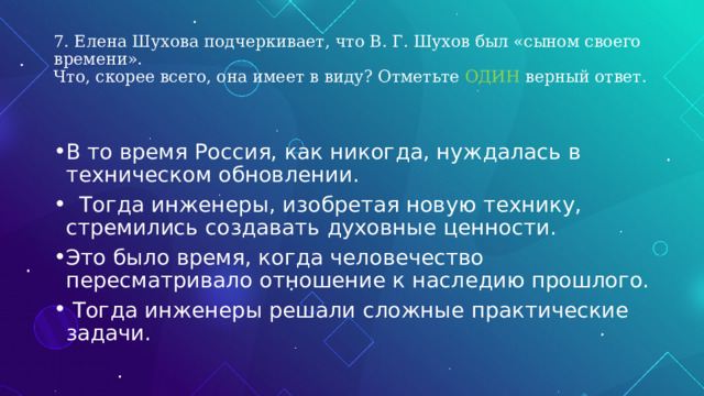 7. Елена Шухова подчеркивает, что В. Г. Шухов был «сыном своего времени».  Что, скорее всего, она имеет в виду? Отметьте ОДИН верный ответ. В то время Россия, как никогда, нуждалась в техническом обновлении.  Тогда инженеры, изобретая новую технику, стремились создавать духовные ценности. Это было время, когда человечество пересматривало отношение к наследию прошлого.  Тогда инженеры решали сложные практические задачи. 