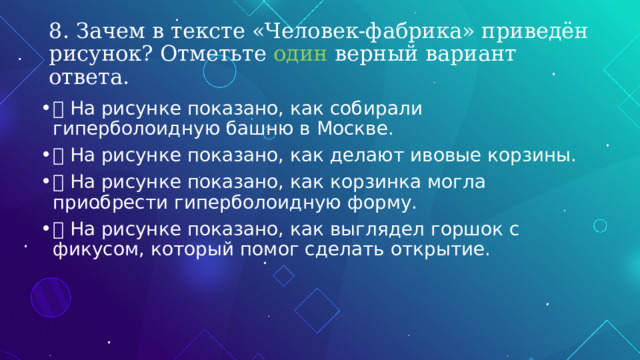 8. Зачем в тексте «Человек-фабрика» приведён рисунок? Отметьте один верный вариант ответа.  На рисунке показано, как собирали гиперболоидную башню в Москве.  На рисунке показано, как делают ивовые корзины.  На рисунке показано, как корзинка могла приобрести гиперболоидную форму.  На рисунке показано, как выглядел горшок с фикусом, который помог сделать открытие. 