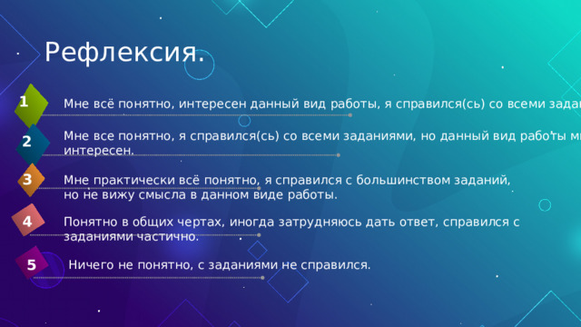 Рефлексия. 1 Мне всё понятно, интересен данный вид работы, я справился(сь) со всеми заданиями . Мне все понятно, я справился(сь) со всеми заданиями, но данный вид работы мне не интересен. 2 3 Мне практически всё понятно, я справился с большинством заданий, но не вижу смысла в данном виде работы. 4 Понятно в общих чертах, иногда затрудняюсь дать ответ, справился с заданиями частично. 5 Ничего не понятно, с заданиями не справился. 