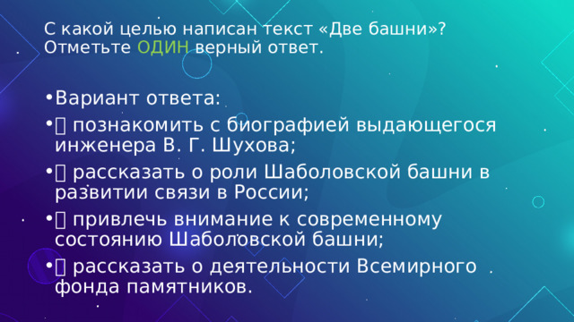 С какой целью написан текст «Две башни»? Отметьте ОДИН верный ответ.   Вариант ответа:  познакомить с биографией выдающегося инженера В. Г. Шухова;  рассказать о роли Шаболовской башни в развитии связи в России;  привлечь внимание к современному состоянию Шаболовской башни;  рассказать о деятельности Всемирного фонда памятников. 