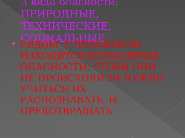 3 вида опасности: ПРИРОДНЫЕ, ТЕХНИЧЕСКИЕ, СОЦИАЛЬНЫЕ РЯДОМ С ЧЕЛОВЕКОМ НАХОДЯТСЯ ВОЗМОЖНЫЕ ОПАСНОСТИ, ЧТОБЫ ОНИ НЕ ПРОИСХОДИЛИ НУЖНО УЧИТЬСЯ ИХ РАСПОЗНАВАТЬ И ПРЕДОТВРАЩАТЬ . 