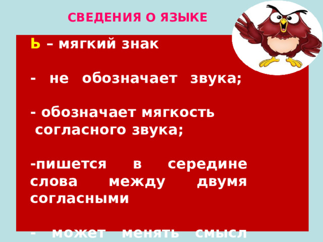 СВЕДЕНИЯ О ЯЗЫКЕ Ь – мягкий знак   - не обозначает звука;    - обозначает мягкость  согласного звука;  -пишется в середине слова между двумя согласными    - может менять смысл слова. 