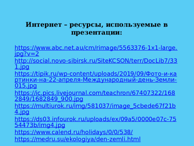 Интернет – ресурсы, используемые в презентации:  https://www.abc.net.au/cm/rimage/5563376-1x1-large.jpg?v=2 http://social.novo-sibirsk.ru/SiteKCSON/terr/DocLib7/331.jpg https://tipik.ru/wp-content/uploads/2019/09/Фото-и-картинки-на-22-апреля-Международный-день-Земли-015.jpg https://ic.pics.livejournal.com/teachron/67407322/1682849/1682849_900.jpg https://multiurok.ru/img/581037/image_5cbede67f21b4.jpg https://ds03.infourok.ru/uploads/ex/09a5/0000e07c-7554473b/img4.jpg https://www.calend.ru/holidays/0/0/538/ https://medru.su/ekologiya/den-zemli.html  