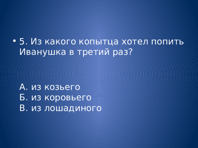 5. Из какого копытца хотел попить Иванушка в третий раз?  А. из козьего  Б. из коровьего  В. из лошадиного 