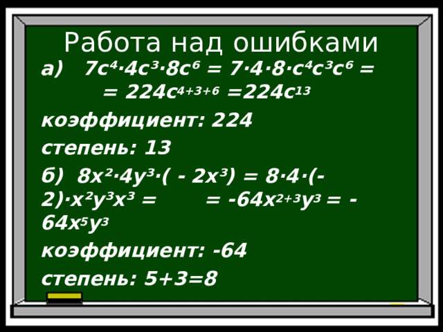 Работа над ошибками а) 7с⁴·4с³·8 c ⁶ = 7· 4 · 8 ·с⁴с³ c ⁶ = = 224c 4+3+6  =224c 13 коэффициент: 224 степень: 13 б) 8х²·4 y ³·( - 2х³) = 8·4·(-2)·х² y ³х³ = = -64 x 2+3 y 3 = -64 x 5 y 3 коэффициент: -64 степень: 5+3=8  
