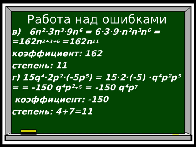 Работа над ошибками в) 6 n ²·3 n ³·9 n ⁶ = 6·3·9· n ² n ³ n ⁶ = =162 n 2+3+6 =162 n 11 коэффициент: 162 степень: 11 г) 15 q ⁴·2 p ²·(-5 p ⁵) = 15·2·(-5) · q ⁴ p ² p ⁵ = = -150 q ⁴ p ² +5 = -150 q ⁴ p 7  коэффициент: -150 степень: 4+7=11    