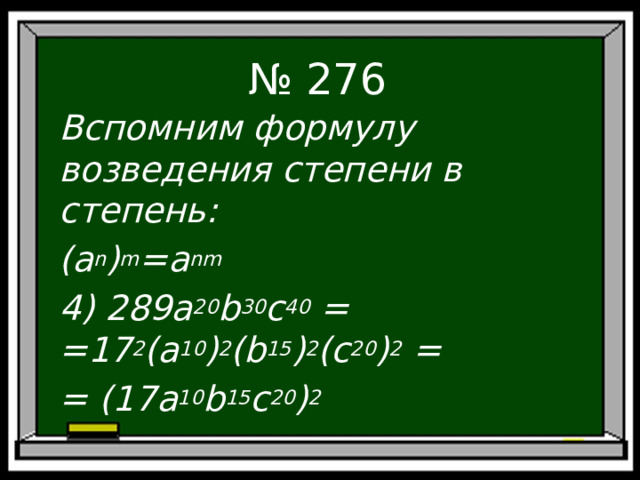 № 276 Вспомним формулу возведения степени в степень: ( a n ) m =a nm 4) 289a 20 b 30 c 40 = = 17 2 (a 10 ) 2 (b 15 ) 2 (c 20 ) 2 = = (17a 10 b 15 c 20 ) 2  