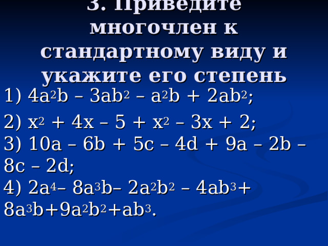 3. Приведите многочлен к стандартному виду и укажите его степень 1) 4a 2 b – 3аb 2 – a 2 b + 2ab 2 ;  2) x 2 + 4х – 5 + x 2 – 3х + 2;  3) 10а – 6b + 5с – 4d + 9а – 2b – 8с – 2d;  4) 2а 4 – 8а 3 b– 2a 2 b 2 – 4аb 3 + 8а 3 b+9a 2 b 2 +ab 3 . 