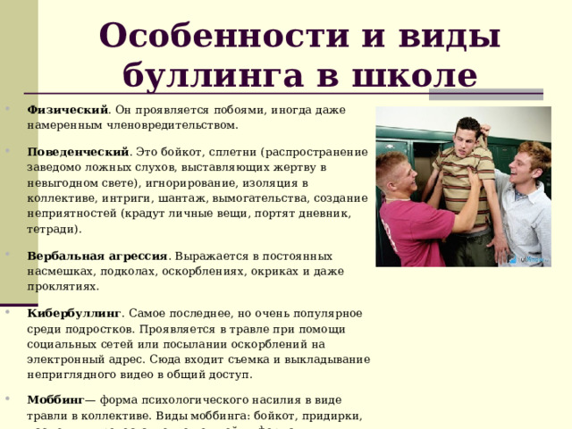 Особенности и виды буллинга в школе Физический . Он проявляется побоями, иногда даже намеренным членовредительством. Поведенческий . Это бойкот, сплетни (распространение заведомо ложных слухов, выставляющих жертву в невыгодном свете), игнорирование, изоляция в коллективе, интриги, шантаж, вымогательства, создание неприятностей (крадут личные вещи, портят дневник, тетради). Вербальная агрессия . Выражается в постоянных насмешках, подколах, оскорблениях, окриках и даже проклятиях. Кибербуллинг . Самое последнее, но очень популярное среди подростков. Проявляется в травле при помощи социальных сетей или посылании оскорблений на электронный адрес. Сюда входит съемка и выкладывание неприглядного видео в общий доступ. Моббинг — форма психологического насилия в виде травли в коллективе. Виды моббинга: бойкот, придирки, насмешки, предоставление ложной информации, доносительство, различные издевательства. 