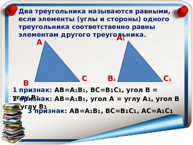 Два треугольника называются равными, если элементы (углы и стороны) одного треугольника соответственно равны элементам другого треугольника. А 1 А С В 1 С 1 В 1 признак: АВ=А 1 В 1 , ВС=В 1 С 1 , угол В = углу В 1 2 признак: АВ=А 1 В 1 , угол А = углу А 1 , угол В = углу В 1 3 признак: АВ=А 1 В 1 , ВС=В 1 С 1 , АС=А 1 С 1 