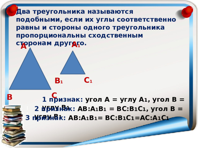 Два треугольника называются подобными, если их углы соответственно равны и стороны одного треугольника пропорциональны сходственным сторонам другого. А 1 А С 1 В 1 С В 1 признак: угол А = углу А 1 , угол В = углу В 1 2 признак: АВ:А 1 В 1 = ВС:В 1 С 1 , угол В = углу В 1 3 признак: АВ:А 1 В 1 = ВС:В 1 С 1 =АС:А 1 С 1 