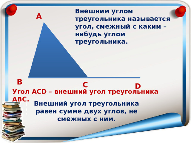 Внешним углом треугольника называется угол, смежный с каким – нибудь углом треугольника. А В С D Угол АСD – внешний угол треугольника АВС. Внешний угол треугольника равен сумме двух углов, не смежных с ним. 