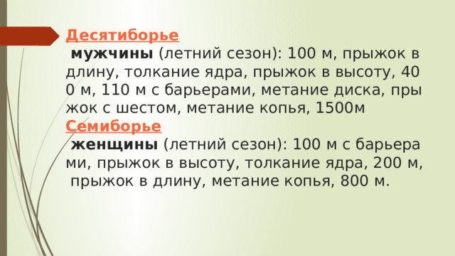 Десятиборье  мужчины  (летний сезон): 100 м, прыжок в длину, толкание ядра, прыжок в высоту, 400 м, 110 м с барьерами, метание диска, прыжок с шестом, метание копья, 1500м  Семиборье  женщины  (летний сезон): 100 м с барьерами, прыжок в высоту, толкание ядра, 200 м, прыжок в длину, метание копья, 800 м.   