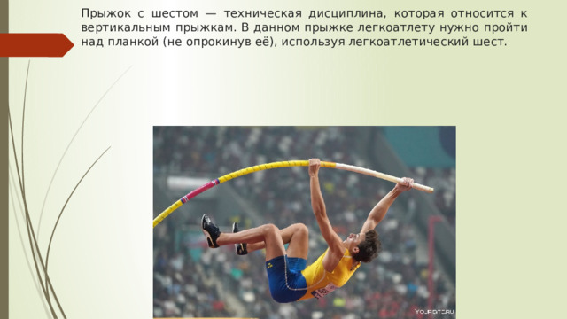 Прыжок с шестом — техническая дисциплина, которая относится к вертикальным прыжкам. В данном прыжке легкоатлету нужно пройти над планкой (не опрокинув её), используя легкоатлетический шест.  