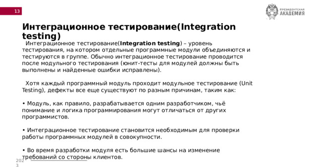  Интеграционное тестирование(Integration testing)  Интеграционное тестирование( Integration testing ) – уровень тестирования, на котором отдельные программные модули объединяются и тестируются в группе. Обычно интеграционное тестирование проводится после модульного тестирования (юнит-тесты для модулей должны быть выполнены и найденные ошибки исправлены).  Хотя каждый программный модуль проходит модульное тестирование (Unit Testing), дефекты все еще существуют по разным причинам, таким как:   • Модуль, как правило, разрабатывается одним разработчиком, чьё понимание и логика программирования могут отличаться от других программистов.  • Интеграционное тестирование становится необходимым для проверки работы программных модулей в совокупности.  • Во время разработки модуля есть большие шансы на изменение требований со стороны клиентов. 