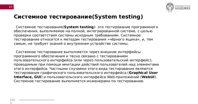  Системное тестирование(System testing)  Системное тестирование( System testing )- это тестирование программного обеспечения, выполняемое на полной, интегрированной системе, с целью проверки соответствия системы исходным требованиям. Системное тестирование относится к методам тестирования «чёрного ящика», и, тем самым, не требует знаний о внутреннем устройстве системы.  Системное тестирование выполняется через внешние интерфейсы программного обеспечения и тесно связано с тестированием пользовательского интерфейса (или через пользовательский интерфейс), проводимым при помощи имитации действий пользователей над элементами этого интерфейса. Частными случаями этого вида тестирования являются тестирование графического пользовательского интерфейса ( Graphical User Interface, GUI ) и пользовательского интерфейса Web-приложений ( WebUI ). Системное тестирование выполняется инженерами по тестированию. 